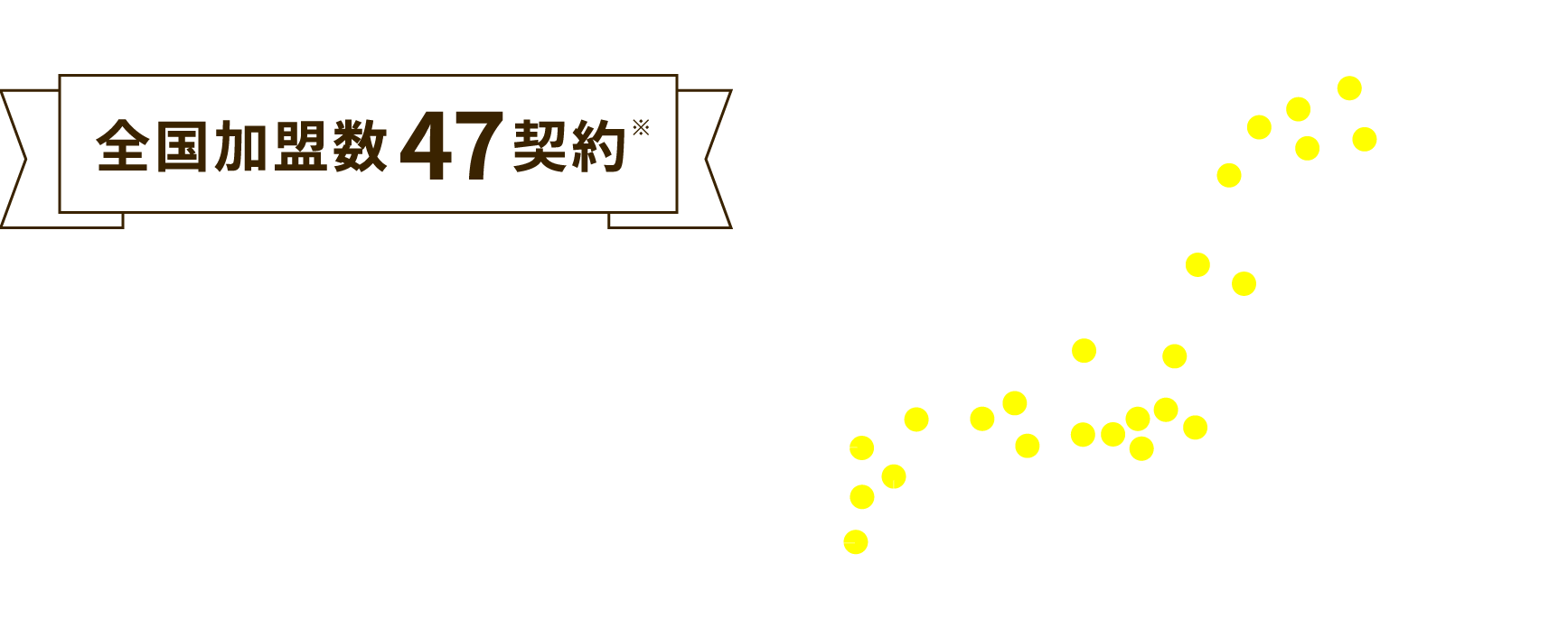全国加盟数47契約　人口15万人規模の都市を中心に全道から全国各地へ展開しております。※2025年6月時点